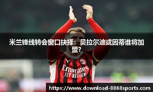 米兰锋线转会窗口抉择：贝拉尔迪或因蒂谁将加盟？