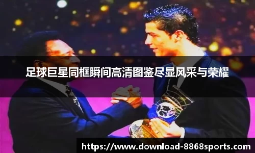 足球巨星同框瞬间高清图鉴尽显风采与荣耀